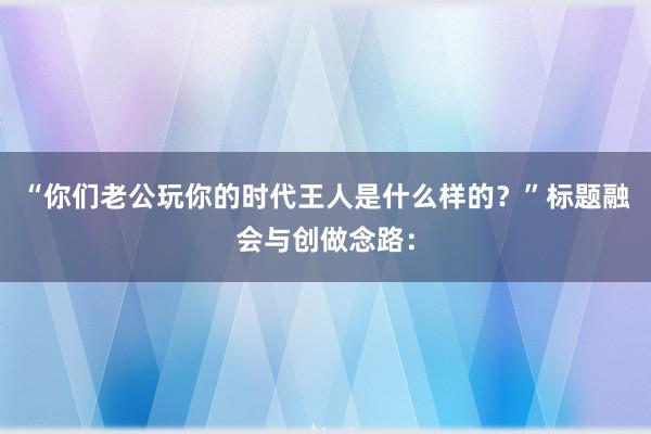 “你们老公玩你的时代王人是什么样的？”标题融会与创做念路：