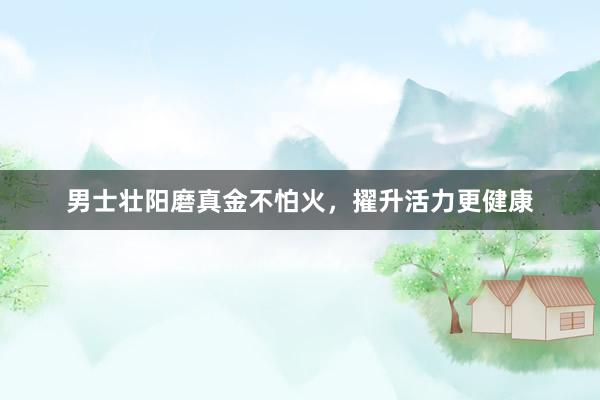 男士壮阳磨真金不怕火，擢升活力更健康