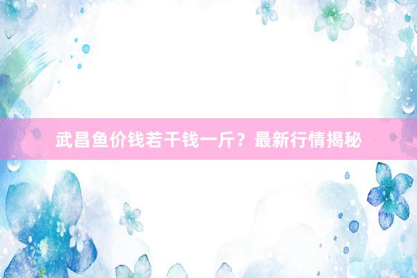 武昌鱼价钱若干钱一斤？最新行情揭秘