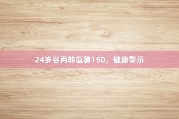24岁谷丙转氨酶150,健康警示