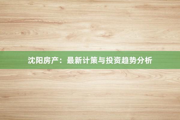 沈阳房产：最新计策与投资趋势分析