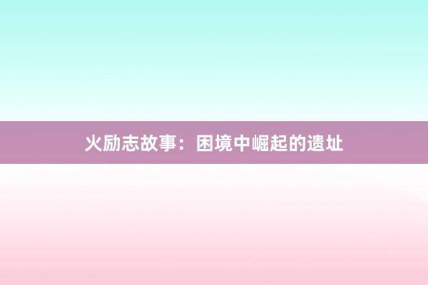 火励志故事:困境中崛起的遗址